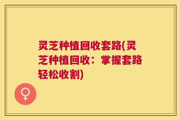 灵芝种植回收套路(灵芝种植回收:掌握套路轻松收割) 灵芝种植回收套路(灵芝种植回收:掌握套路轻松收割)