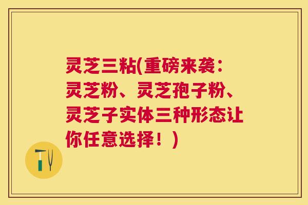 灵芝三粘(重磅来袭:灵芝粉、灵芝孢子粉、灵芝子实体三种形态让你任意选择!) 灵芝三粘(重磅来袭:灵芝粉、灵芝孢子粉、灵芝子实体三种形态让你任意选择!)