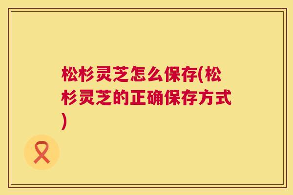 松杉灵芝怎么保存(松杉灵芝的正确保存方式) 松杉灵芝怎么保存(松杉灵芝的正确保存方式)