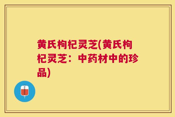 黄氏枸杞灵芝(黄氏枸杞灵芝:材中的珍品) 黄氏枸杞灵芝(黄氏枸杞灵芝:材中的珍品)