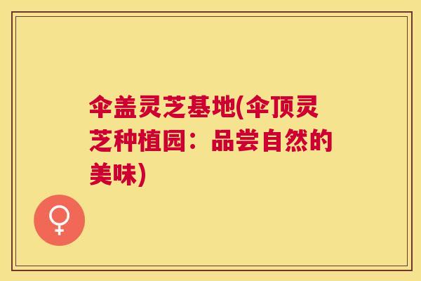 伞盖灵芝基地(伞顶灵芝种植园:品尝自然的美味) 伞盖灵芝基地(伞顶灵芝种植园:品尝自然的美味)