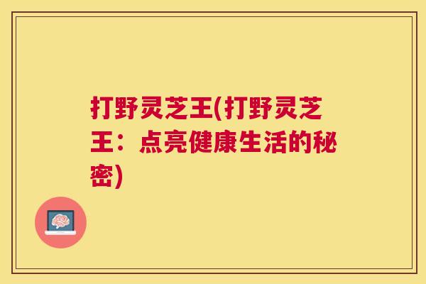 打野灵芝王(打野灵芝王:点亮健康生活的秘密) 打野灵芝王(打野灵芝王:点亮健康生活的秘密)