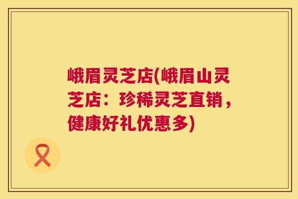 峨眉灵芝店(峨眉山灵芝店:珍稀灵芝直销,健康好礼优惠多) 峨眉灵芝店(峨眉山灵芝店:珍稀灵芝直销,健康好礼优惠多)