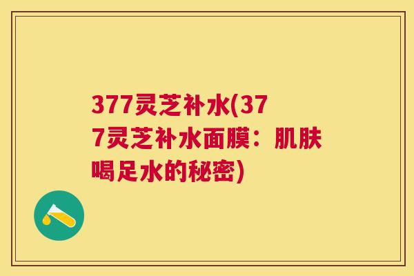 377灵芝补水(377灵芝补水面膜:喝足水的秘密) 377灵芝补水(377灵芝补水面膜:喝足水的秘密)
