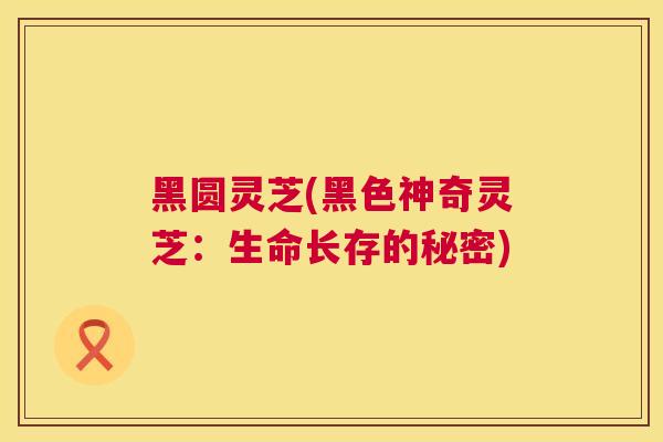 黑圆灵芝(黑色神奇灵芝:生命长存的秘密) 黑圆灵芝(黑色神奇灵芝:生命长存的秘密)