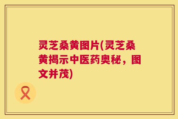 灵芝桑黄图片(灵芝桑黄揭示中医药奥秘,图文并茂) 灵芝桑黄图片(灵芝桑黄揭示中医药奥秘,图文并茂)