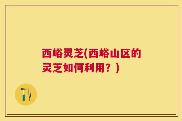 西峪灵芝(西峪山区的灵芝如何利用？)
