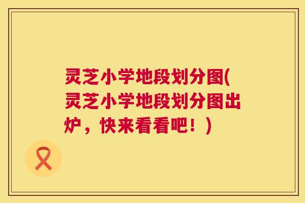 灵芝小学地段划分图(灵芝小学地段划分图出炉，快来看看吧！)