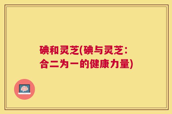 碘和灵芝(碘与灵芝:合二为一的健康力量) 碘和灵芝(碘与灵芝:合二为一的健康力量)