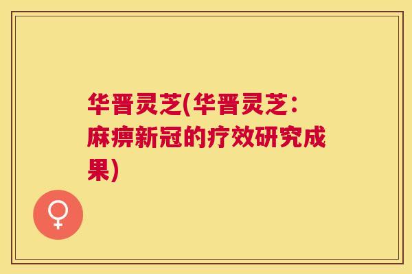 华晋灵芝(华晋灵芝：麻痹新冠的疗效研究成果)