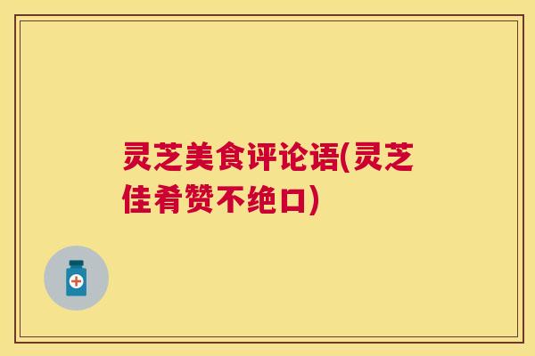 灵芝美食评论语(灵芝佳肴赞不绝口)