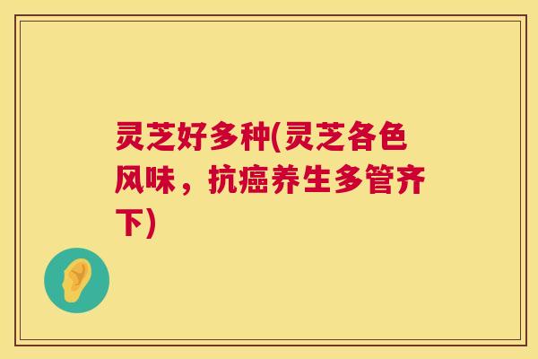 灵芝好多种(灵芝各色风味,抗养生多管齐下) 灵芝好多种(灵芝各色风味,抗养生多管齐下)