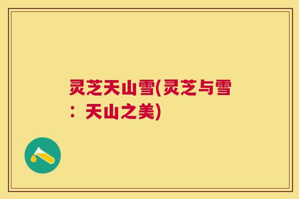 灵芝天山雪(灵芝与雪:天山之美) 灵芝天山雪(灵芝与雪:天山之美)