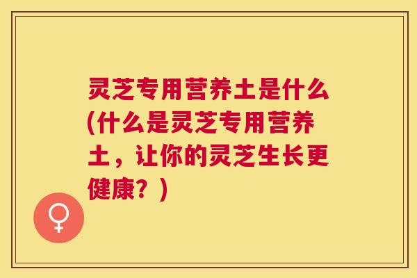 灵芝专用营养土是什么(什么是灵芝专用营养土,让你的灵芝生长更健康?) 灵芝专用营养土是什么(什么是灵芝专用营养土,让你的灵芝生长更健康?)