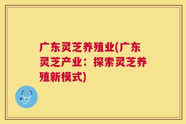 广东灵芝养殖业(广东灵芝产业:探索灵芝养殖新模式) 广东灵芝养殖业(广东灵芝产业:探索灵芝养殖新模式)