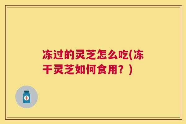 冻过的灵芝怎么吃(冻干灵芝如何食用?) 冻过的灵芝怎么吃(冻干灵芝如何食用?)