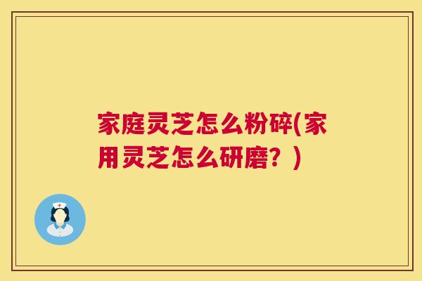 家庭灵芝怎么粉碎(家用灵芝怎么研磨？)
