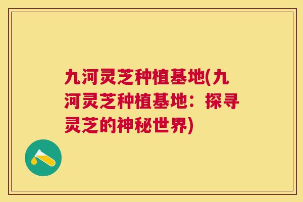 九河灵芝种植基地(九河灵芝种植基地：探寻灵芝的神秘世界)