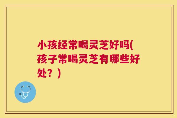 小孩经常喝灵芝好吗(孩子常喝灵芝有哪些好处？)