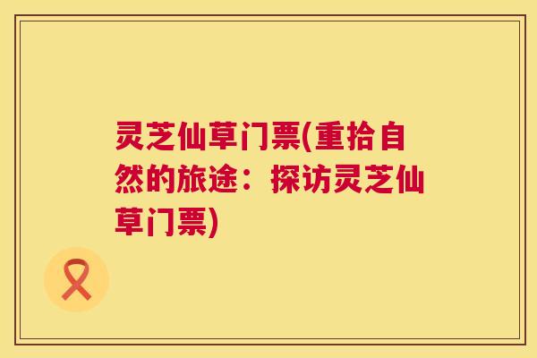 灵芝仙草门票(重拾自然的旅途：探访灵芝仙草门票)