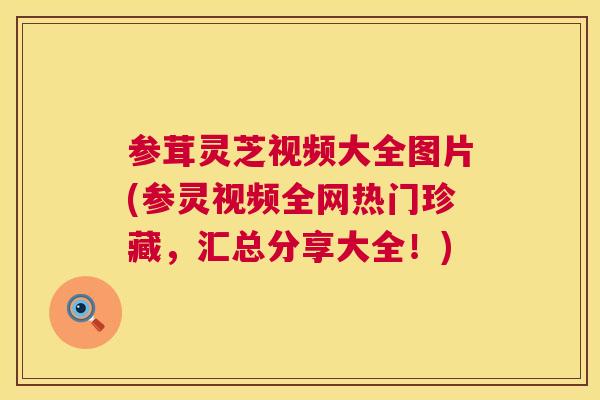 参茸灵芝视频大全图片(参灵视频全网热门珍藏，汇总分享大全！)