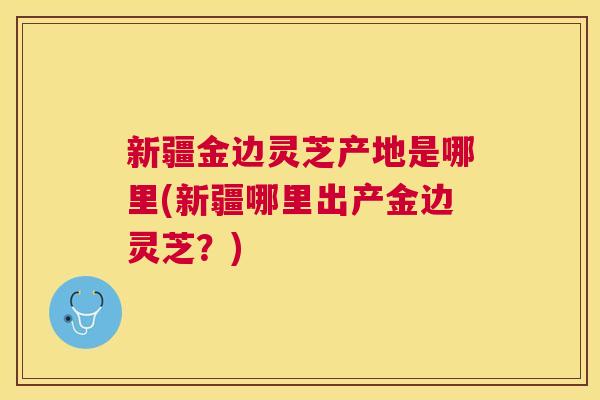 新疆金边灵芝产地是哪里(新疆哪里出产金边灵芝？)
