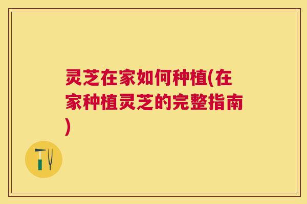 灵芝在家如何种植(在家种植灵芝的完整指南)