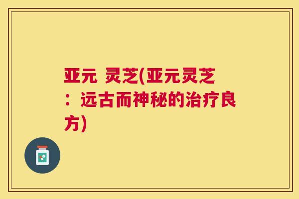 亚元 灵芝(亚元灵芝:远古而神秘的良方) 亚元 灵芝(亚元灵芝:远古而神秘的良方)