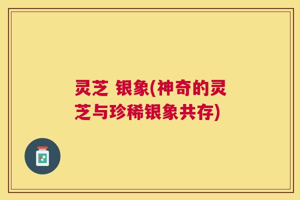 灵芝 银象(神奇的灵芝与珍稀银象共存)