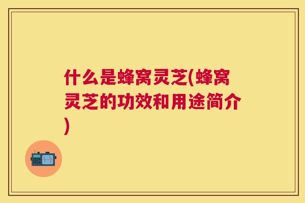什么是蜂窝灵芝(蜂窝灵芝的功效和用途简介)