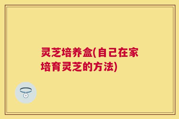 灵芝培养盒(自己在家培育灵芝的方法)