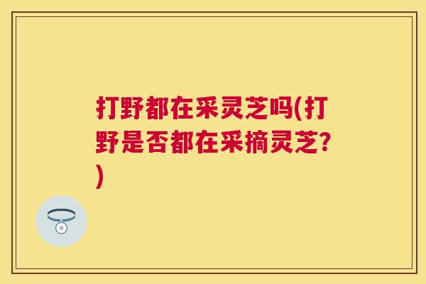 打野都在采灵芝吗(打野是否都在采摘灵芝?) 打野都在采灵芝吗(打野是否都在采摘灵芝?)