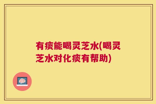 有痰能喝灵芝水(喝灵芝水对化痰有帮助) 有痰能喝灵芝水(喝灵芝水对化痰有帮助)