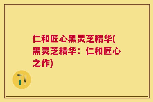 仁和匠心黑灵芝精华(黑灵芝精华:仁和匠心之作) 仁和匠心黑灵芝精华(黑灵芝精华:仁和匠心之作)