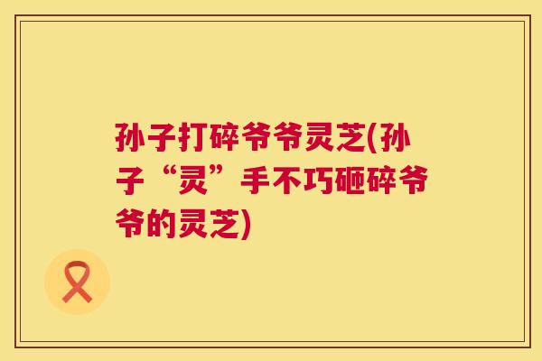 孙子打碎爷爷灵芝(孙子“灵”手不巧砸碎爷爷的灵芝)