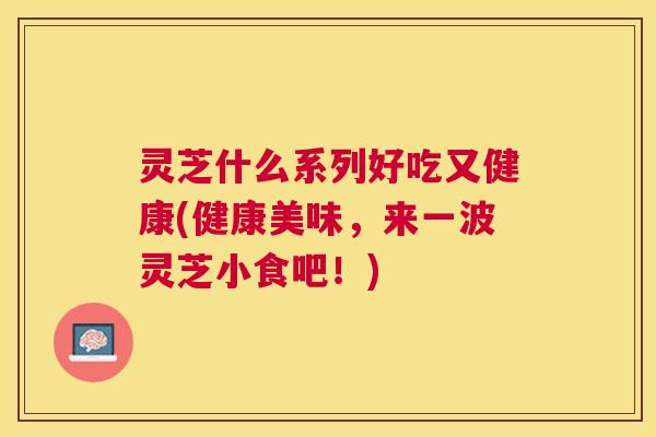灵芝什么系列好吃又健康(健康美味，来一波灵芝小食吧！)