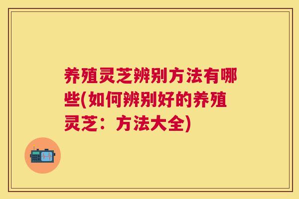养殖灵芝辨别方法有哪些(如何辨别好的养殖灵芝:方法大全) 养殖灵芝辨别方法有哪些(如何辨别好的养殖灵芝:方法大全)