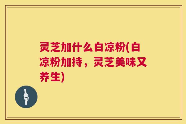 灵芝加什么白凉粉(白凉粉加持,灵芝美味又养生) 灵芝加什么白凉粉(白凉粉加持,灵芝美味又养生)