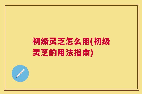 初级灵芝怎么用(初级灵芝的用法指南) 初级灵芝怎么用(初级灵芝的用法指南)