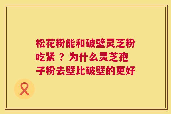 松花粉能和破壁灵芝粉吃紧 ?为什么灵芝孢子粉去壁比破壁的更好 松花粉能和破壁灵芝粉吃紧 ?为什么灵芝孢子粉去壁比破壁的更好