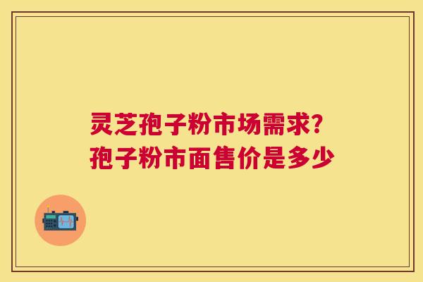 灵芝孢子粉市场需求?孢子粉市面售价是多少 灵芝孢子粉市场需求?孢子粉市面售价是多少