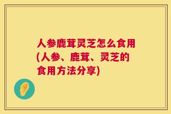 人参鹿茸灵芝怎么食用(人参、鹿茸、灵芝的食用方法分享)