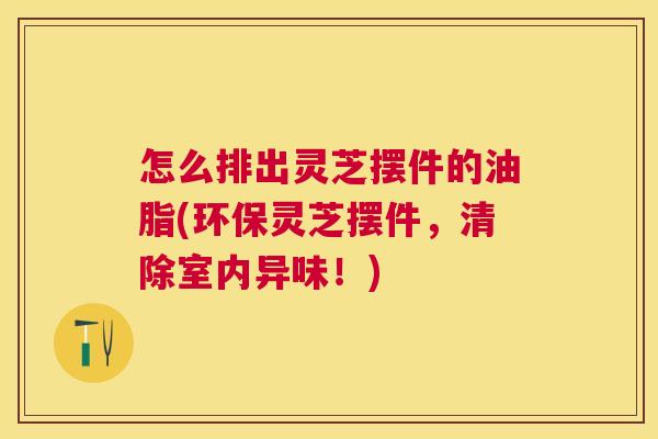 怎么排出灵芝摆件的油脂(环保灵芝摆件，清除室内异味！)