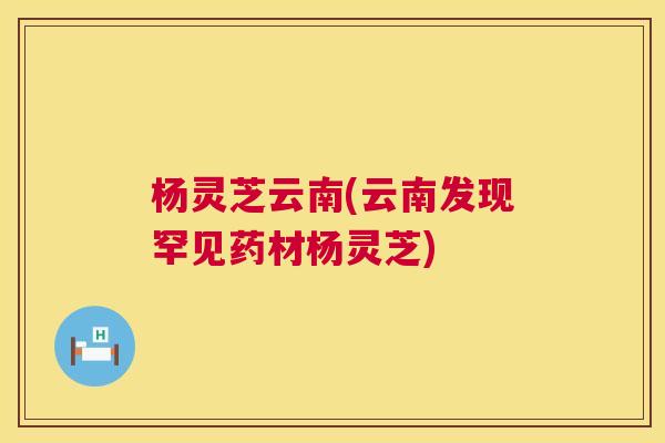 杨灵芝云南(云南发现罕见药材杨灵芝)