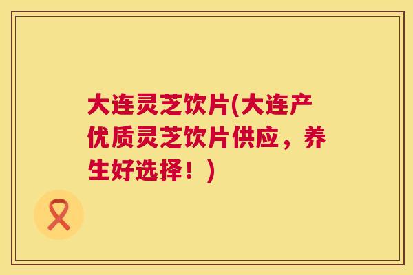 大连灵芝饮片(大连产优质灵芝饮片供应，养生好选择！)
