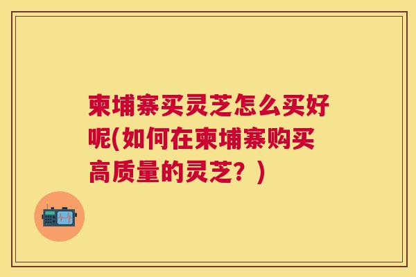 柬埔寨买灵芝怎么买好呢(如何在柬埔寨购买高质量的灵芝?) 柬埔寨买灵芝怎么买好呢(如何在柬埔寨购买高质量的灵芝?)