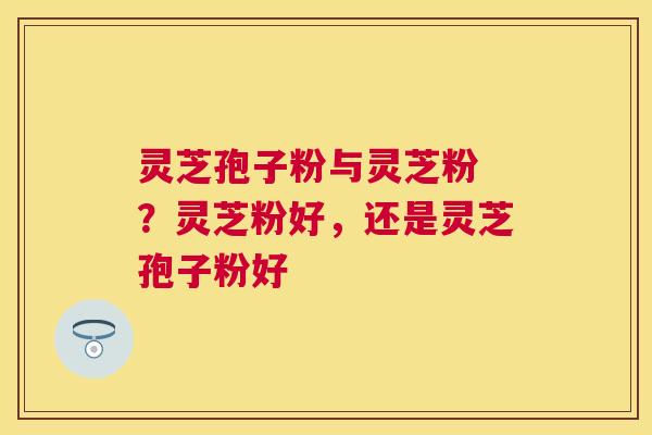 灵芝孢子粉与灵芝粉 ？灵芝粉好，还是灵芝孢子粉好
