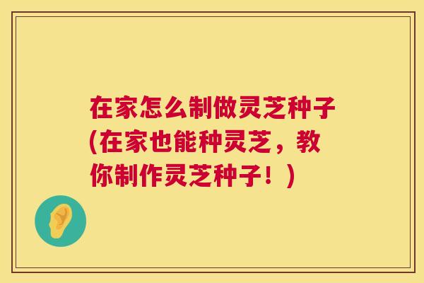 在家怎么制做灵芝种子(在家也能种灵芝，教你制作灵芝种子！)