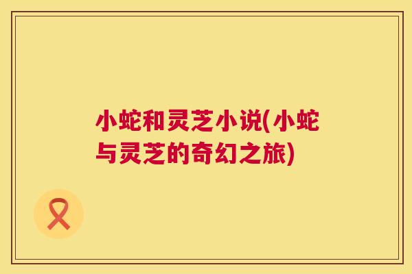 小蛇和灵芝小说(小蛇与灵芝的奇幻之旅) 小蛇和灵芝小说(小蛇与灵芝的奇幻之旅)