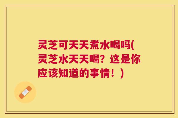 灵芝可天天煮水喝吗(灵芝水天天喝？这是你应该知道的事情！)